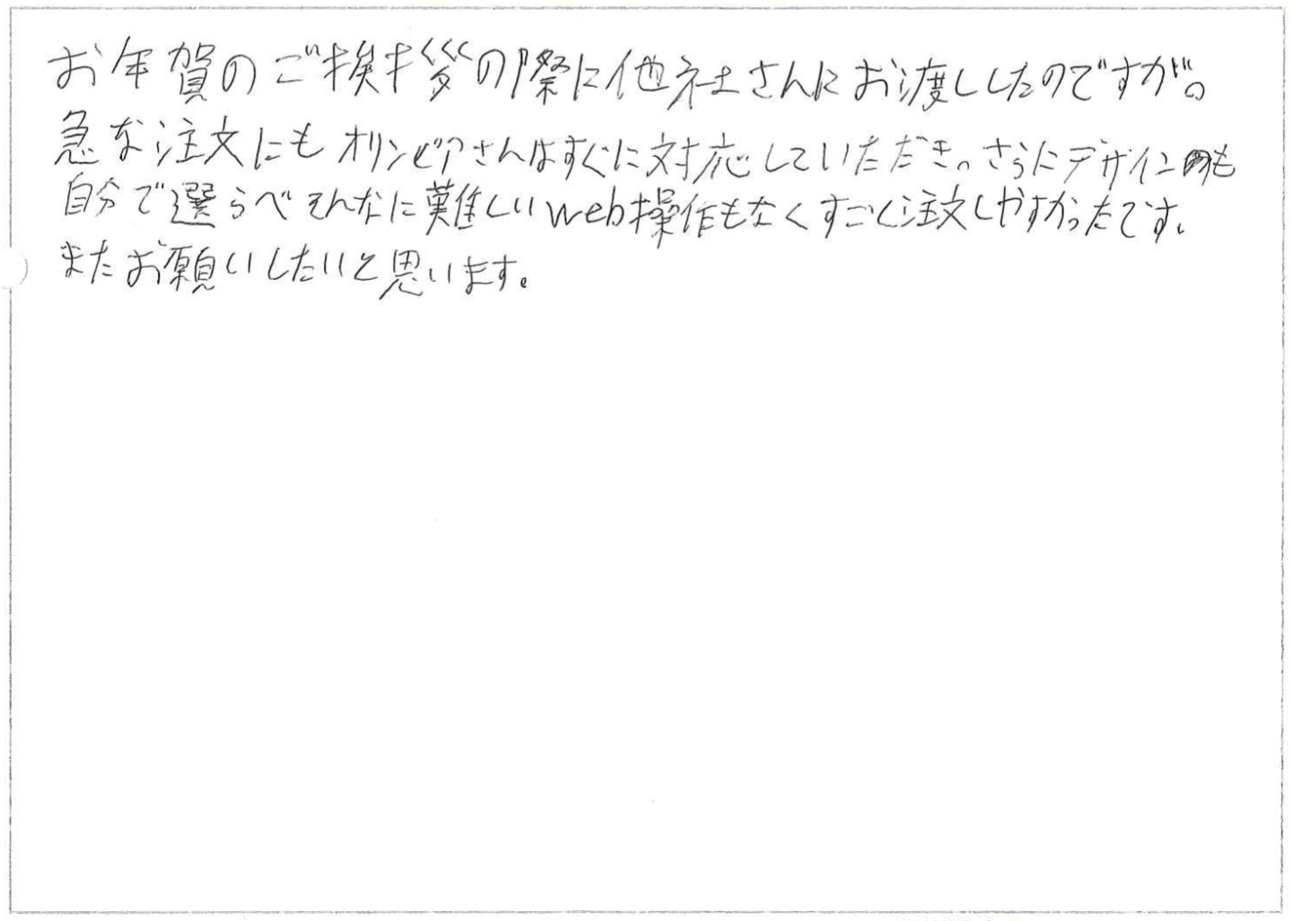 お年賀のご挨拶の際に他社さんにお渡ししたのですが。
急な注文にもオリンピアさんはすぐに対応していただき、さらにデザインも自分で選べそんなに難しいweb操作もなくすごく注文しやすかったです。
またお願いしたいと思います。