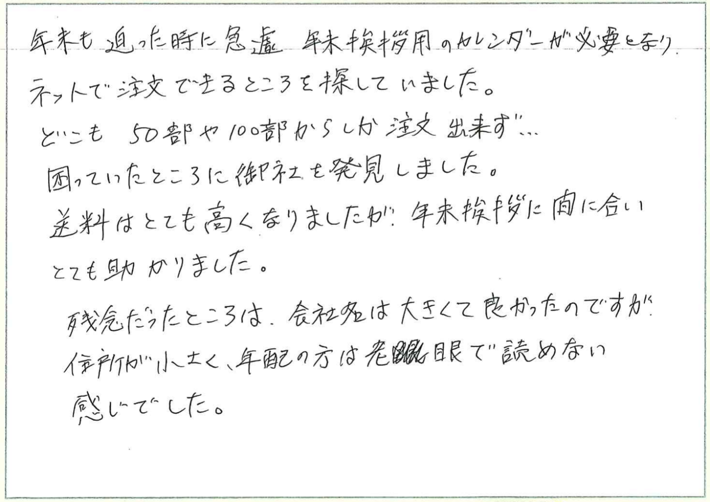 年末も迫った時に急遽年末挨拶用のカレンダーが必要となりネットで注文できるところを探していました。
どこも50部や100部からしか注文出来ず……
困っていたところに御社を発見しました。
送料はとても高くなりましたが、年末挨拶に間に合いとても助かりました。
残念だったところは、会社名は大きくて良かったのですが、住所が小さく、年配の方は老眼眼で読めない感じでした。