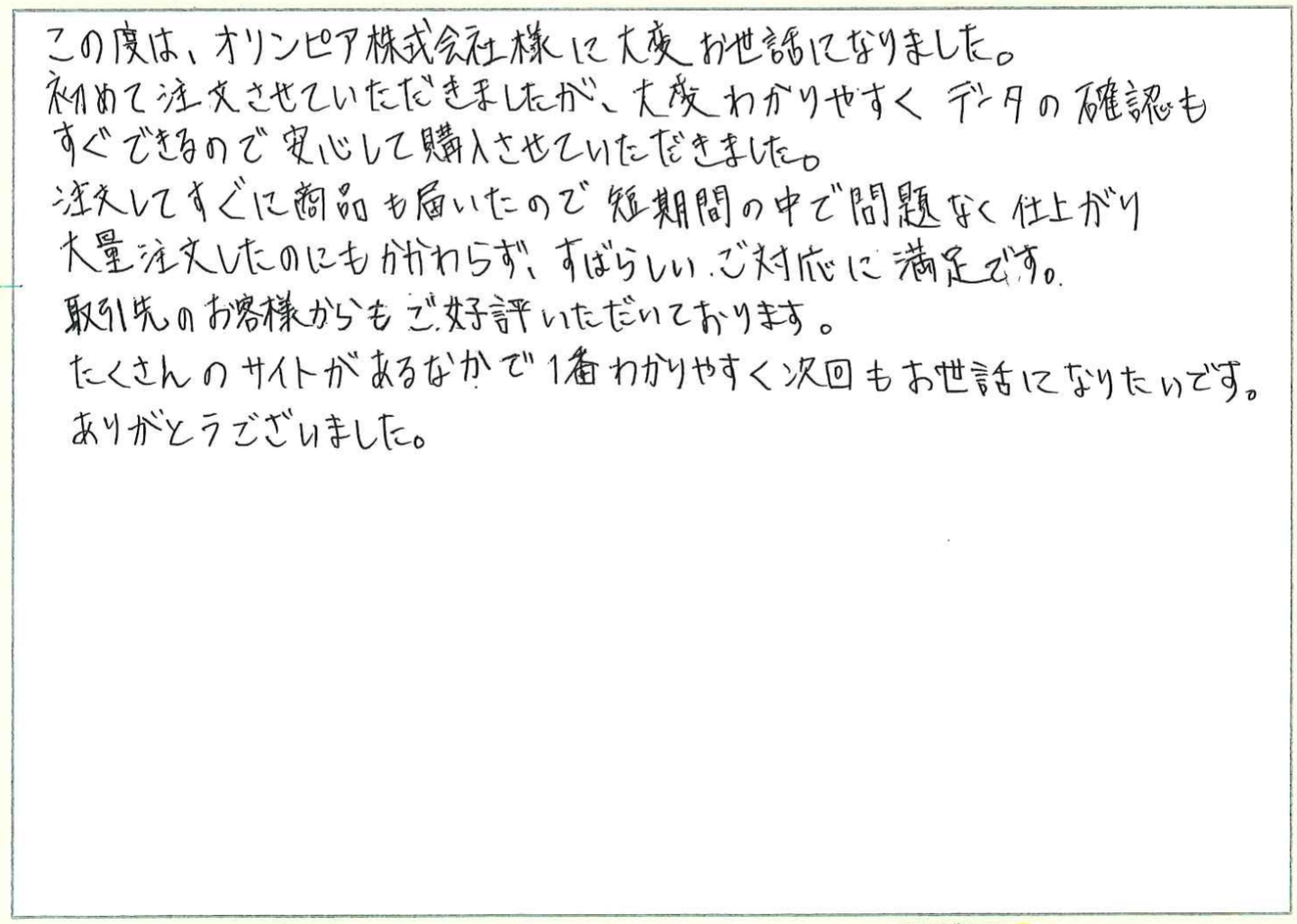 この度は、オリンピア印刷株式会社様に大変お世話になりました。
初めて注文させていただきましたが、大変わかりやすくデータの確認もすぐできるので安心して購入させていただきました。
注文してすぐに商品も届いたので短期間の中で問題なく仕上がり大量注文したのにもかかわらず、すばらしいご対応に満足です。
取引先のお客様からもご好評いただいております。
たくさんのサイトがあるなかで1番わかりやすく次回もお世話になりたいです。
ありがとうございました。