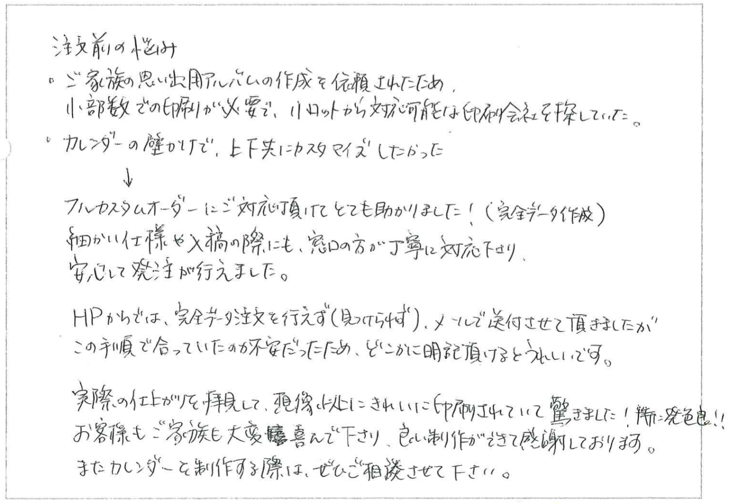 注文前の悩み
・ご家族の思い出用アルバムの作成を依頼されたため、
小部数での印刷が必要で、小ロットから対応可能な印刷会社を探していた。
・カレンダーの壁かけで、上下共にカスタマイズしたかった。
↓
フルカスタムオーダーにご対応頂けてとても助かりました!(完全データ作成)
細かい仕様や入稿の際にも、窓口の方が丁寧に対応下さり、安心して発注が行えました。

HPからでは、完全データ注文を行えず(見つけられず)、メールで送付させて頂きましたが
この手順で合っていたのか不安だったため、どこかに明記頂けるとうれしいです。
実際の仕上がりを拝見して、想像以上にきれいに印刷されていて驚きました!発色良!!
お客様もご家族も大変喜んで下さり、良い制作ができて感謝しております。
またカレンダーを制作する際は、ぜひご相談させて下さい。