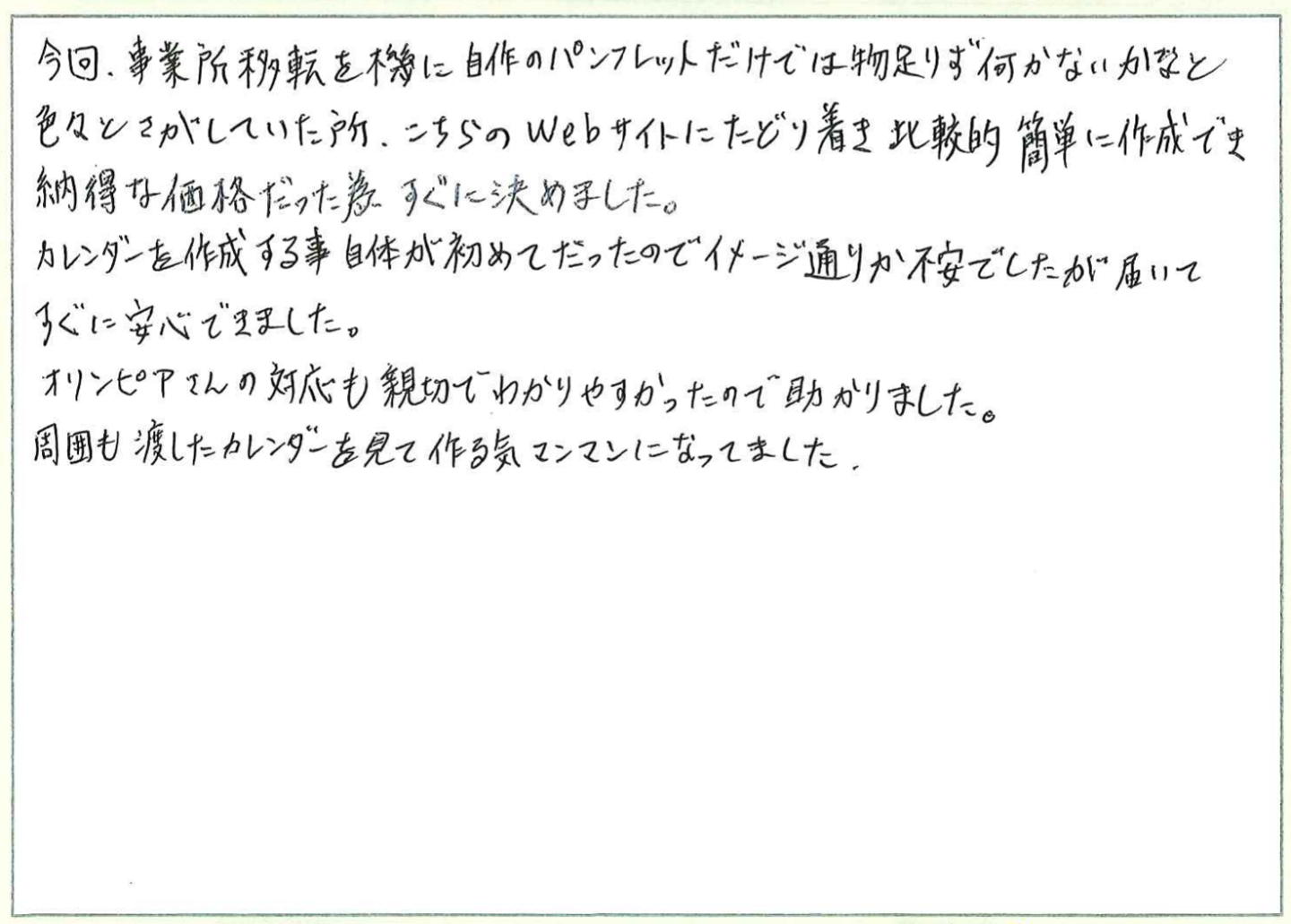 今回、事業所移転を機に自作のパンフレットだけでは物足りず何かないかなと色々とさがしていた所、こちらのWebサイトにたどり着き比較的簡単に作成でき納得な価格だった為すぐに決めました。
カレンダーを作成する事自体が初めてだったのでイメージ通りか不安でしたが届いてすぐに安心できました。
オリンピアさんの対応も親切でわかりやすかったので助かりました。
周囲も渡したカレンダーを見て作る気マンマンになってました。