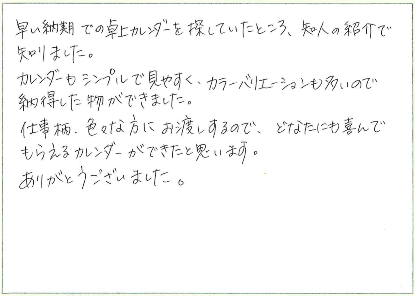 早い納期での卓上カレンダーを探していたところ、知人の紹介で知りました。
カレンダーもシンプルで見やすく、カラーバリエーションも多いので納得した物ができました。
仕事柄、色々な方にお渡しするので、どなたにも喜んでもらえるカレンダーができたと思います。
ありがとうございました。