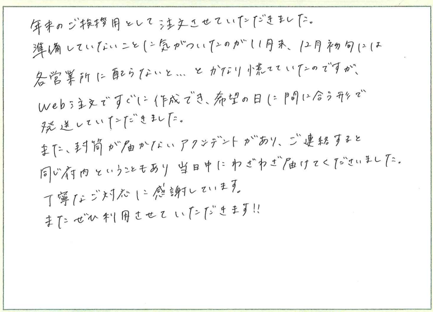 年末のご挨拶用として注文させていただきました。
準備していないことに気がついたのが11月末、12月初旬には
各営業所に配らないと…とかなり慌てていたのですが、
web注文ですぐに作成でき、希望の日に間に合う形で
発送していただきました。
また、封筒が届かないアクシデントがあり、ご連絡すると同じ府内ということもあり当日中にわざわざ届けてくださいました。
丁寧なご対応に感謝しています。
またぜひ利用させていただきます!!