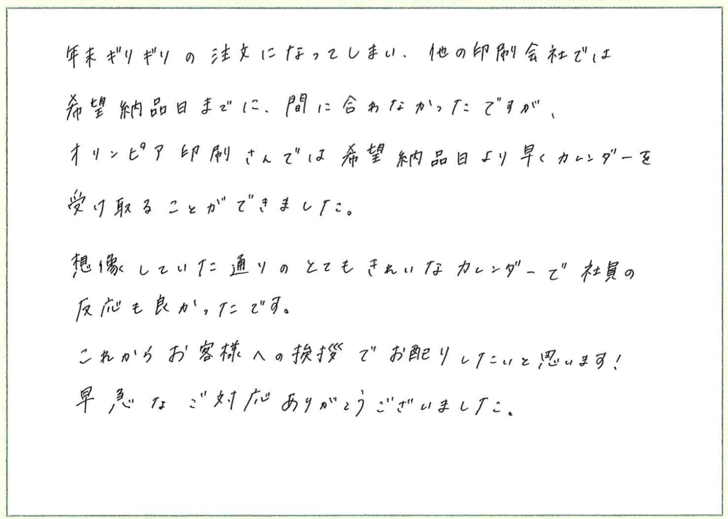 年末ギリギリの注文になってしまい、他の印刷会社では希望納品日までに、間に合わなかったのですが、オリンピア印刷さんでは希望納品日より早くカレンダーを受け取ることができました。
想像していた通りのとてもきれいなカレンダーで社員の反応も良かったです。
これからお客様への挨拶でお配りしたいと思います!
早急なご対応ありがとうございました。