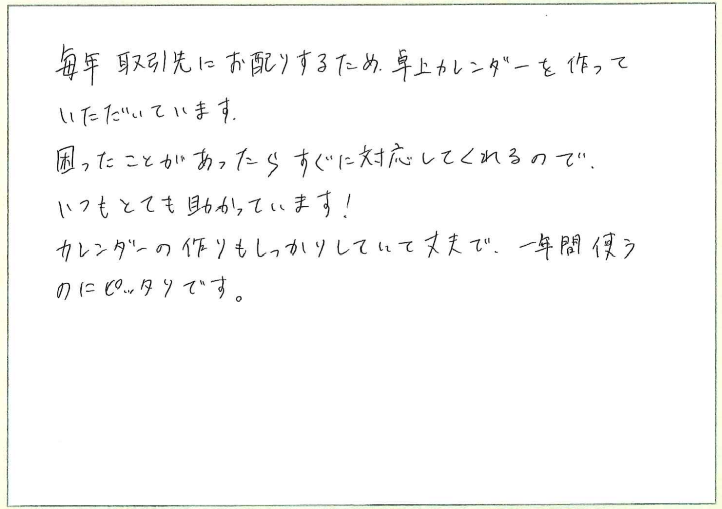 毎年取引先にお配りするため、卓上カレンダーを作っていただいています。
困ったことがあったらすぐに対応してくれるので、いつもとても助かっています!
カレンダーの作りもしっかりしていて丈夫で、一年間使うのにピッタリです。
