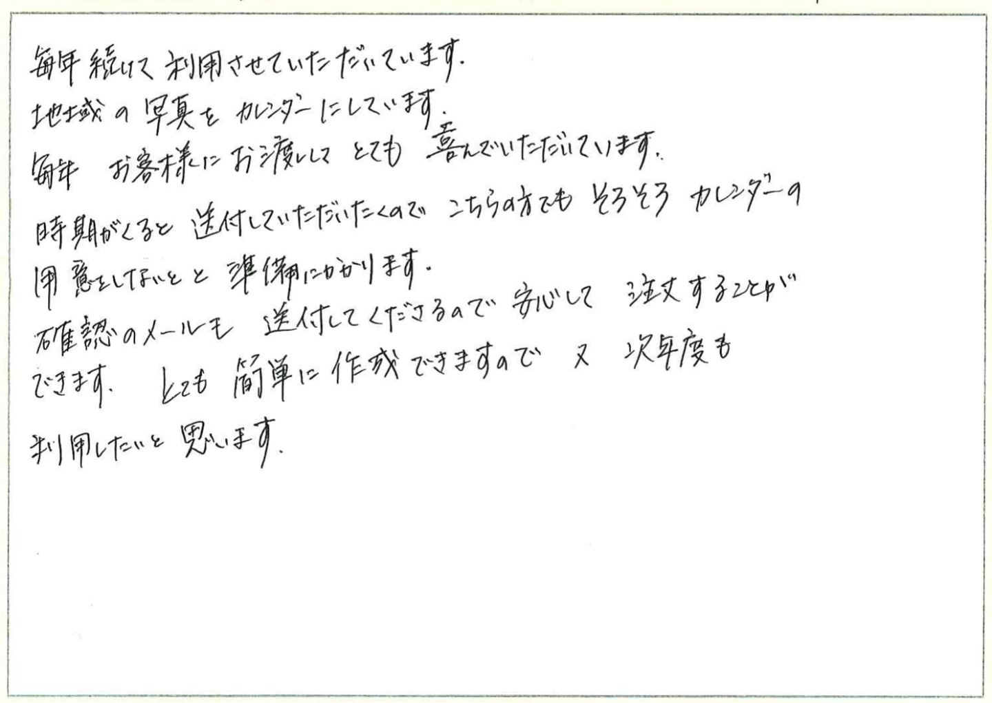 毎年続けて利用させていただいています。
地域の写真をカレンダーにしています。
毎年お客様にお渡ししてとても喜んでいただいています。
時期がくるとDM送付していただいたくのでこちらの方でもそろそろカレンダーの用意をしないとと準備にかかります。
確認のメールも送付してくださるので安心して注文することができます。
とても簡単に作成できますので次年度も利用したいと思います。