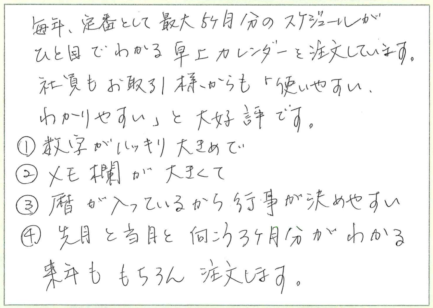 毎年、定番として最大5ヶ月分のスケジュールが
ひと目でわかる卓上カレンダーを注文しています。
社員もお取引先様からも「使いやすい、わかりやすい」と大好評です。
①数字がハッキリ大きめで
②メモ欄が大きくて
③暦が入っているから行事が決めやすい
④先月と当月と向こう3ヶ月分がわかる
来年ももちろん注文します。