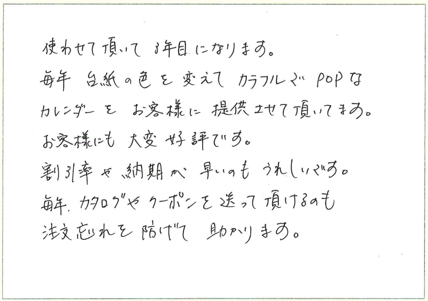 使わせて頂いて3年目になります。
毎年台紙の色を変えてカラフルでPOPなカレンダーをお客様に提供させて頂いてます。
お客様にも大変好評です。
割引率や納期が早いのもうれしいです。
毎年、カタログやクーポンを送って頂けるのも注文忘れを防げて助かります。