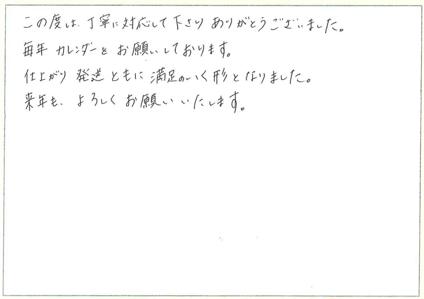 この度は、丁寧に対応して下さりありがとうございました。
毎年カレンダーをお願いしております。
仕上がり発送ともに満足のいく形となりました。
来年も、よろしくお願いいたします。