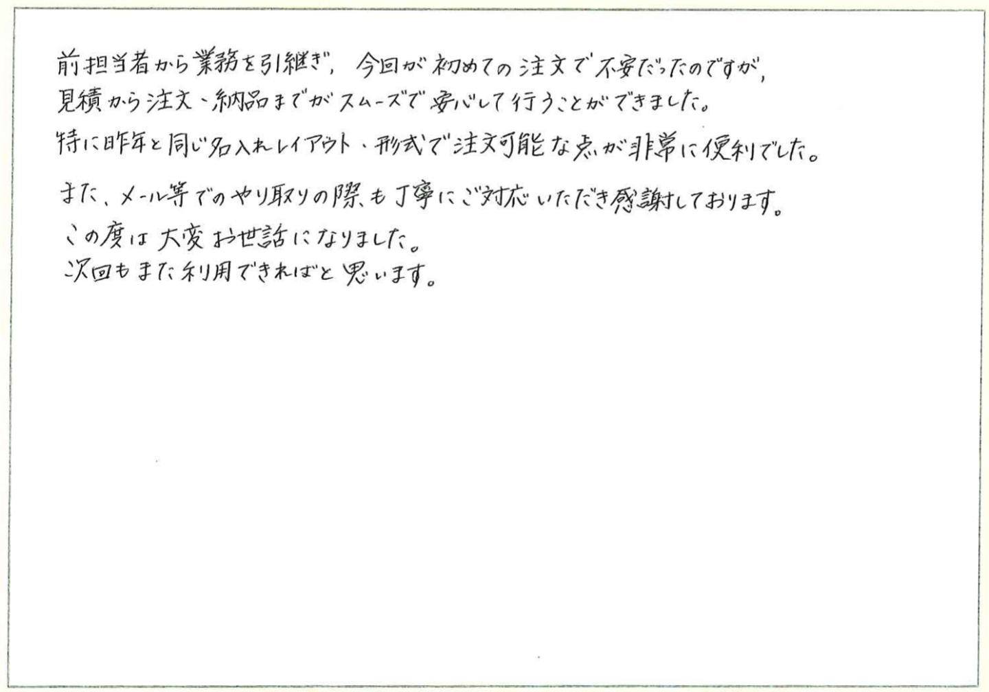 前担当者から業務を引継ぎ、今回が初めての注文で不安だったのですが、
見積から注文・納品までがスムーズで安心して行うことができました。
特に昨年と同じ名入れレイアウト、形式で注文可能な点が非常に便利でした。
また、メール等でのやり取りの際も丁寧にご対応いただき感謝しております。
この度は大変お世話になりました。
次回もまた利用できればと思います。