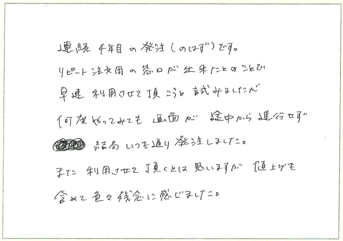 連続4年目発注(のはず)です。
リピート注文用窓口が出来たとのことで
早速利用させて頂こうと試みましたが何度やってみても画面が途中から進行せず結局いつも通り発注しました。
また利用させて頂くとは思いますが値上げも含めて色々残念に感じました。