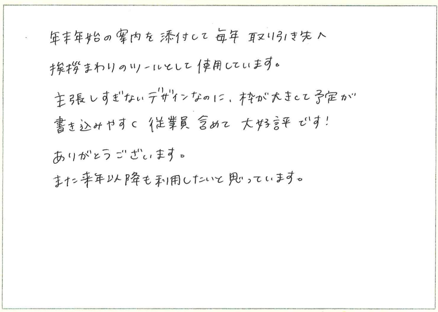 年末年始の案内を添付して毎年取り引き先へ挨拶まわりのツールとして使用しています。
主張しすぎないデザインなのに、枠が大きくて予定が書き込みやすく従業員含めて大好評です!
ありがとうございます。
また来年以降も利用したいと思っています。