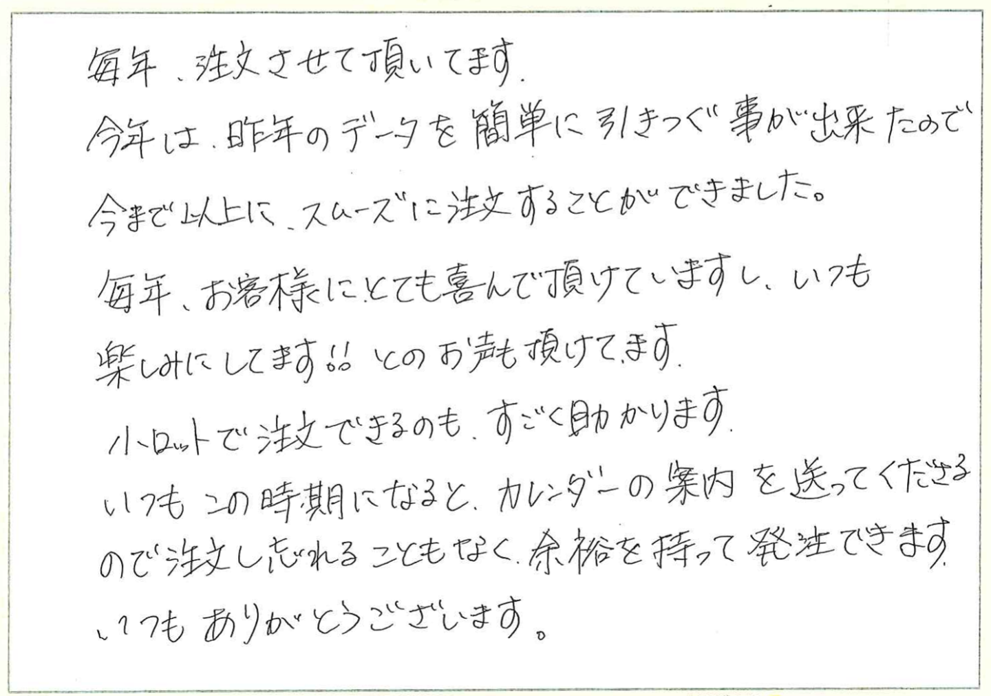 毎年、注文させて頂いてます。
今年は、昨年のデータを簡単に引きつぐ事が出来たので今まで以上に、スムーズに注文することができました。
毎年、お客様にとても喜んで頂けていますし、いつも楽しみにしてます!! とのお声も頂けてます。
小ロットで注文できるのも、すごく助かります。
いつもこの時期になると、カレンダーの案内を送ってくださるので注文し忘れることもなく、余裕を持って発注できます。
いつもありがとうございます。