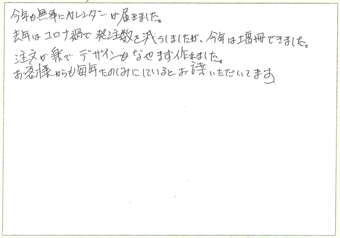 今年も無事にカレンダーが届きました。
去年はコロナ禍で発注数を減らしましたが、今年は増冊できました。
注文が楽でデザインもなやまず作れました。
お客様からも毎年たのしみにしているとお言葉いただいてます。