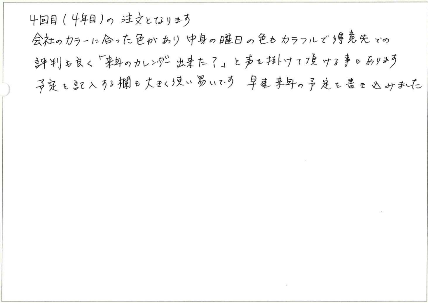 平素よりお世話になっております。
昨年に引き続き、貴社の法人カレンダーを利用させていただいております。
おかげさまで、お客様や従業員からも大変ご好評をいただいております。特に、シンプルなデザインと卓上タイプの使い勝手の良さが、多くの方に喜ばれております。
今後も引き続き、貴社の商品を利用させていただきたく存じます。
貴社のさらなるご活躍を心よりお祈り申し上げますとともに、引き続きよろしくお願い申し上げます。
最後になりましたが、明けましておめでとうございます。
本年もどうぞよろしくお願い申し上げます。
