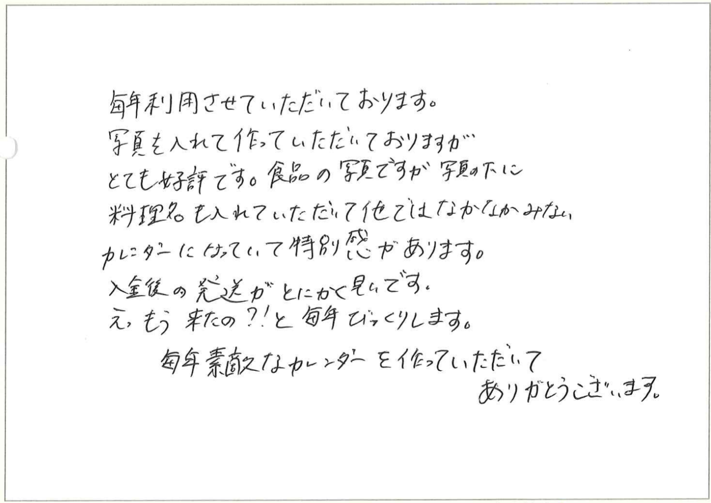 2年前、もともとオーダーしていた会社がなくなってしまいました。
今年はカレンダーなんかな、と半ばあきらめていた所にオリンピアさんが現れ…。
Webで急ぎ気味に作っていただきました。
業種柄、自分たちで撮影したデータが多くあり、それを使いましたが、
お客さまからは、写真(手作り感)も、カレンダーとしての使い易さも好評でした。
今年(25年版)も同じものを、でも時間的余裕があり、じっくり写真を吟味して作成。
1か月早く、12月スタートもいい感じ!サイズもA4(小さめ)で写真もアラが目立ちにくい。
当社の「名物カレンダー」にしていきたく思います。