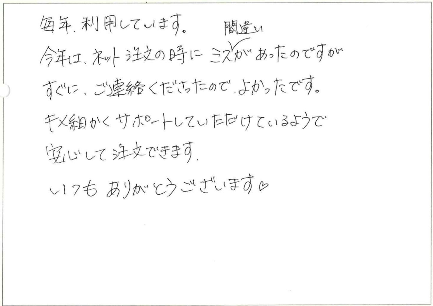 毎年、利用しています。
今年は、ネット注文の時にミス、間違いがあったのですがすぐに、ご連絡くださったので、よかったです。
キメ細かくサポートしていただけているようで安心して注文できます。
いつもありがとうございます♡