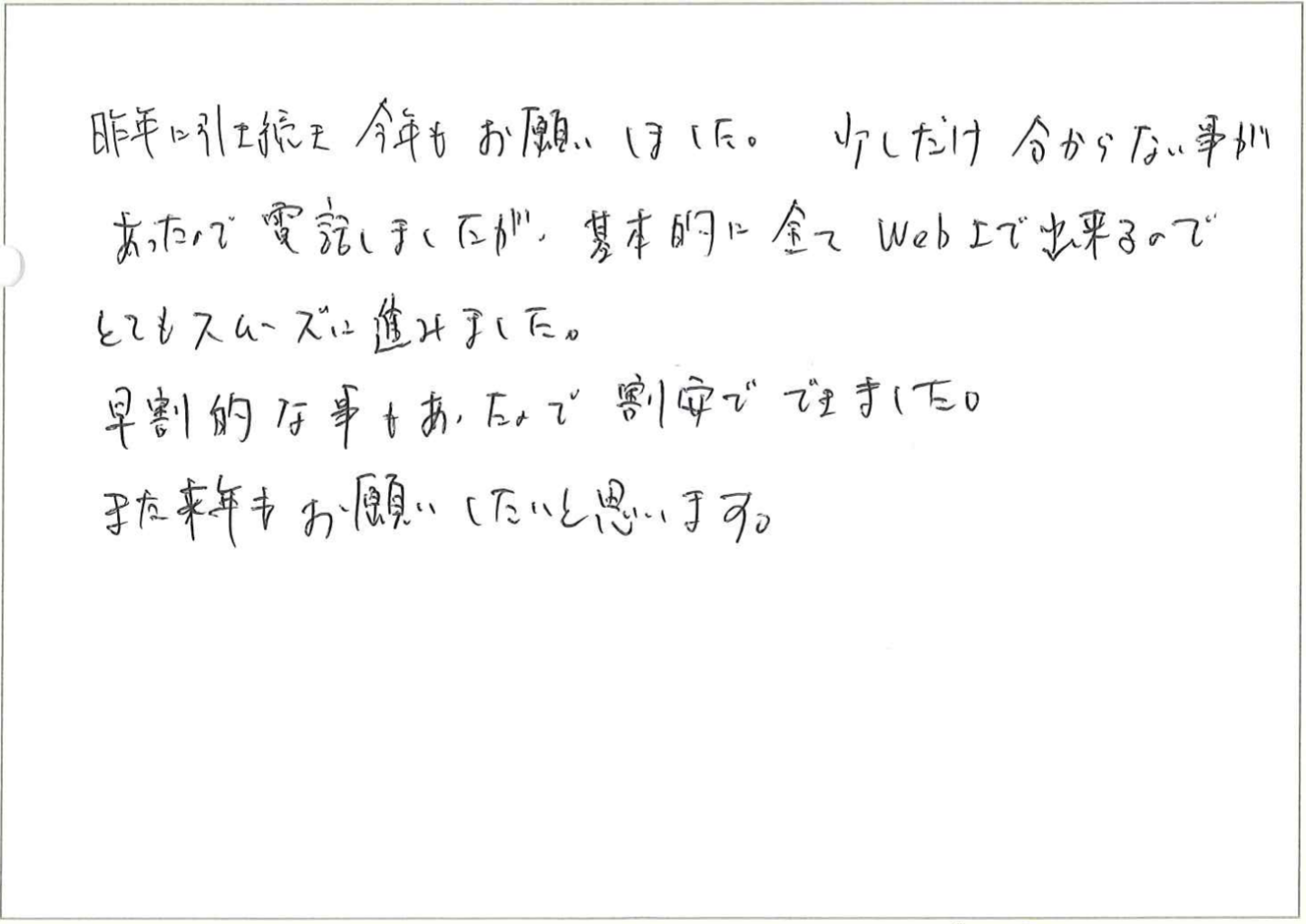 昨年に引き続き今年もお願いしました。
少しだけ分からない事があったんで電話しましたが、基本的に全てWeb上で出来るのでとてもスムーズに進みました。
早割的な事もあったので割安でできました。
また来年もお願いしたいと思います。