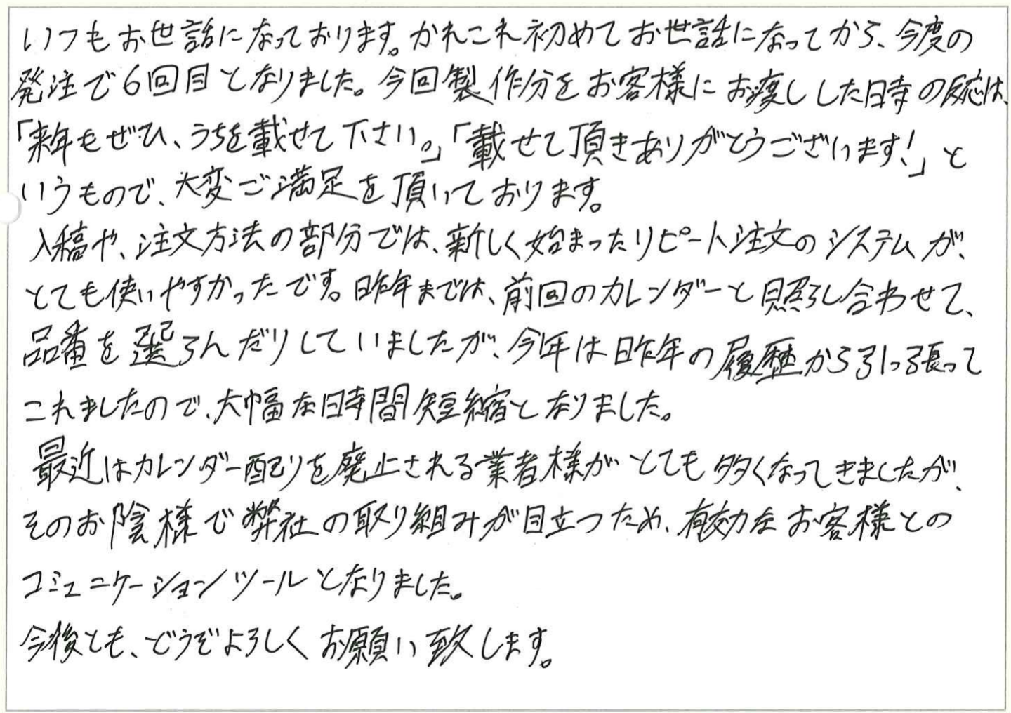 いつもお世話になっております。かれこれ初めてお世話になってから、今度の発注で6回目となりました。今回製作分をお客様にお渡しした時の反応は、
「来年もぜひ、うちを載せて下さい。」「載せて頂きありがとうございます!」というもので、大変ご満足を頂いております。
入稿や、注文方法の部分では、新しく始まったリピート注文のシステムが、とても使いやすかったです。昨年までは、前回のカレンダーと照らし合わせて、
品番を選らんだりしていましたが、今年は昨年の履歴から引っ張ってこれましたので、大幅な時間短縮となりました。
最近はカレンダー配りを廃止される業者様がとても多くなってきましたが、そのお陰様で弊社の取り組みが目立つため、有効なお客様とのコミュニケーションツールとなりました。
今後とも、どうぞよろしくお願い致します。