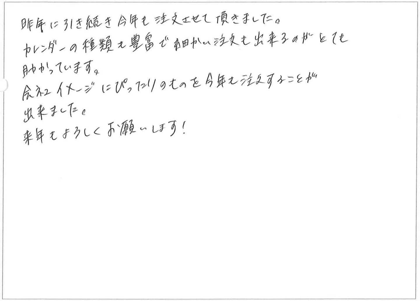 昨年に引き続き今年も注文させて頂きました。
カレンダーの種類も豊富で細かい注文も出来るのがとても助かっています。
会社イメージにぴったりのものを今年も注文することが出来ました。
来年もよろしくお願いします!