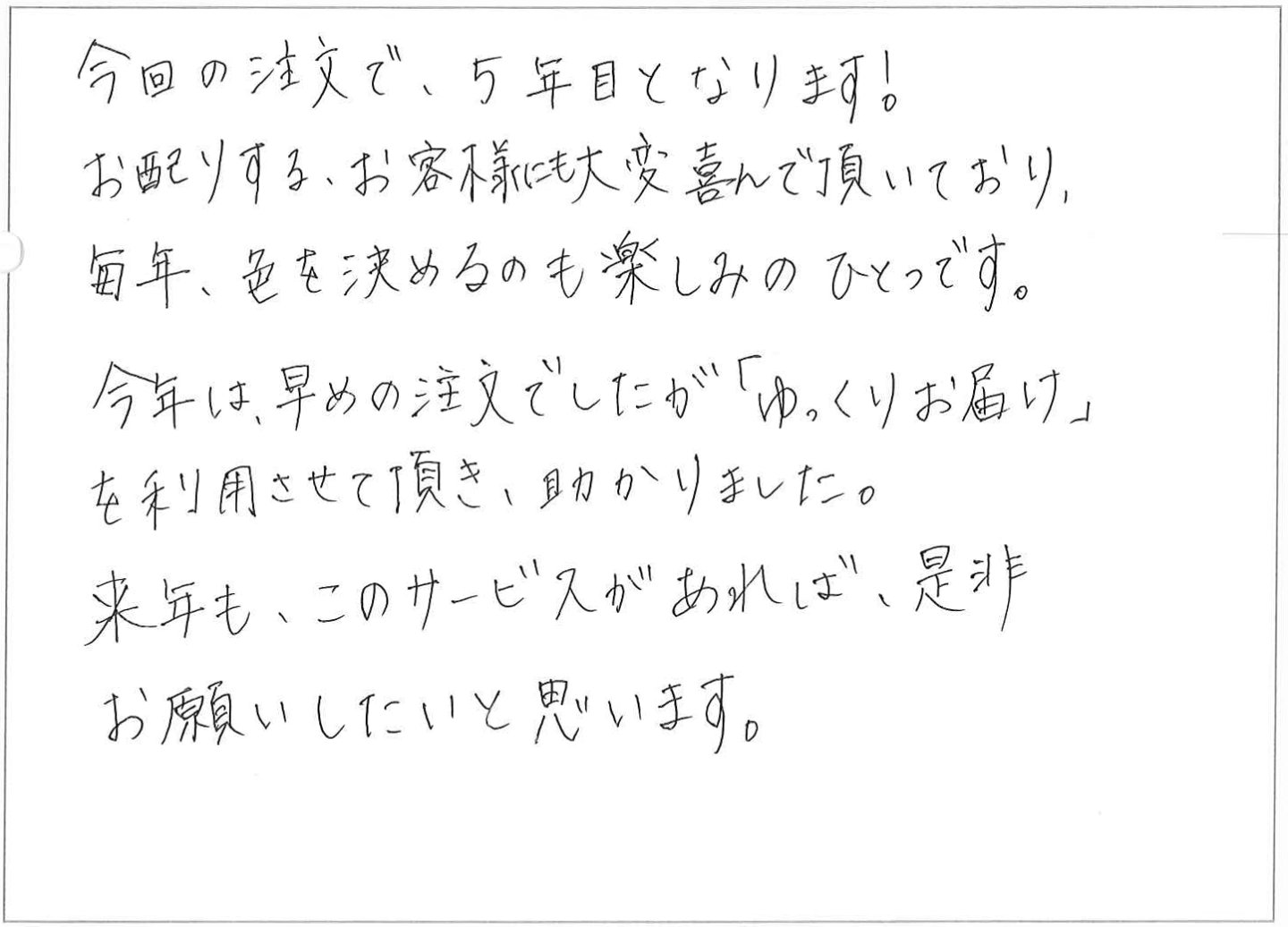 今回の注文で、5年目となります！
お配りする、お客様にも大変喜んで頂いており、毎年、色を決めるのも楽しみのひとつです。
今年は、早めの注文でしたが「ゆっくりお届け」を利用させて頂き、助かりました。
来年も、このサービスがあれば、是非お願いしたいと思います。