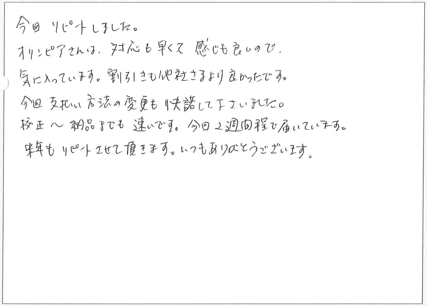 今回リピートしました。
オリンピアさんは、対応も早くて感じも良いので、気に入っています。
割引きも他社さまより良かったです。
今回支払い方法の変更も快諾して下さいました。
校正~納品までも速いです。今回2週間程で届いています。
来年もリピートさせて頂きます。いつもありがとうございます。