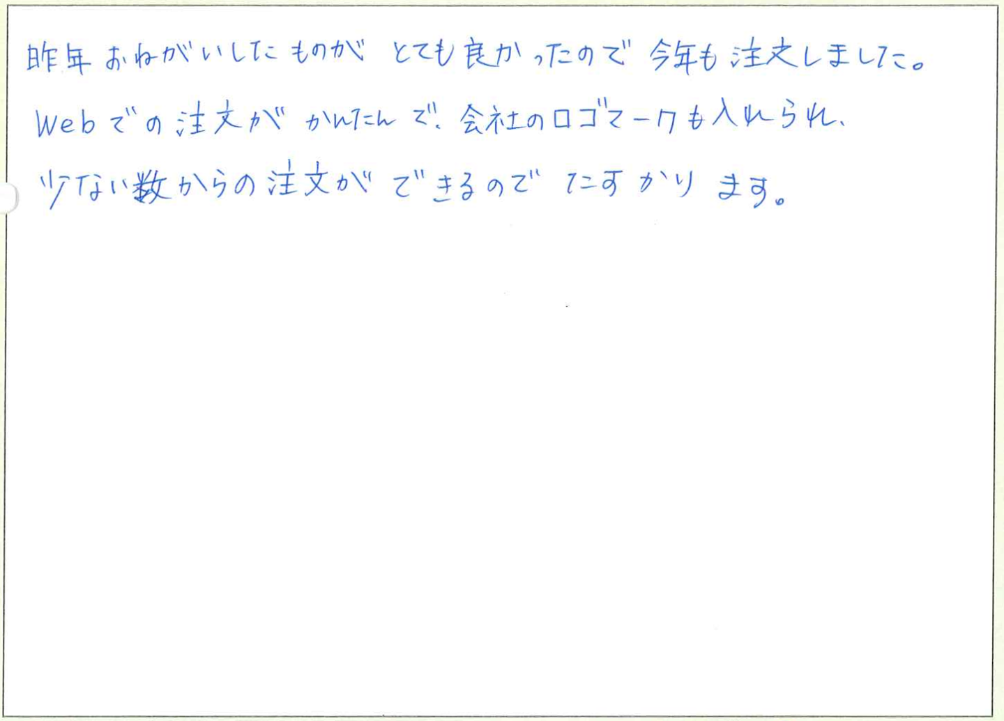 昨年おねがいしたものがとても良かったので今年も注文しました。
Webでの注文がかんたんで、会社のロゴマークも入れられ、少ない数からの注文ができるのでたすかります。