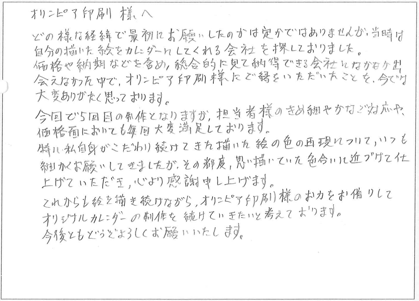 どの様な経緯で最初にお願いしたのかは定かではありませんが、当時は
自分の描いた絵をカレンダーにしてくれる会社を探しておりました。
価格や納期などを含め、総合的に見て納得できる会社になかなか出会えなかった中で、オリンピア印刷様にご縁をいただいたことを、今では大変ありがたく思っております。
今回で5回目の制作となりますが、担当者様のきめ細やかなご対応や、価格面においても毎回大変満足しております。特に私自身がこだわり続けてきた描いた絵の色の再現について、いつも細かくお願いしてきましたが、その都度、思い描いていた色合いに近づけて仕上げていただき、心より感謝申し上げます。
これからも絵を描き続けながら、オリンピア印刷様のお力をお借りしてオリジナルカレンダーの制作を続けていきたいと考えております。
今後ともどうぞよろしくお願いいたします。