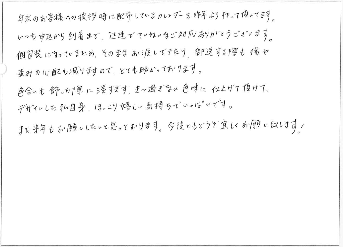 年末のお客様への挨拶時に配布しているカレンダーを昨年より作って頂いてます。
いつも申込から到着まで、迅速でていねいなご対応ありがとうございます。
個包装になっているため、そのままお渡しできたり、郵送する際も傷や歪みの心配も減りますので、とても助かっております。
色合いも飾った際に淡すぎず、きつ過ぎない色味に仕上げて頂けて、デザインした私自身、ほっこり嬉しい気持ちでいっぱいです。
また来年もお願いしたいと思っております。今後ともどうぞ宜しくお願い致します!