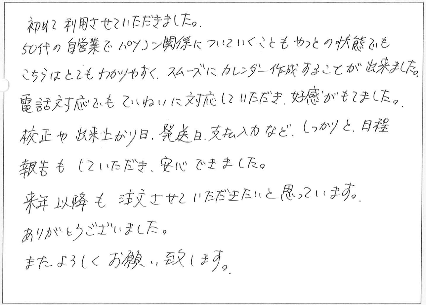 初めて利用させていただきました。
50代の自営業でパソコン関係についていくこともやっとの状態でもこちらはとてもわかりやすく、スムーズにカレンダー作成することが出来ました。
電話対応でもていねいに対応していただき、好感がもてました。
校正や出来上がり日、発送日、支払入力など、しっかりと日程報告もしていただき、安心できました。
来年以降も注文させていただきたいと思っています。
ありがとうございました。またよろしくお願い致します。
