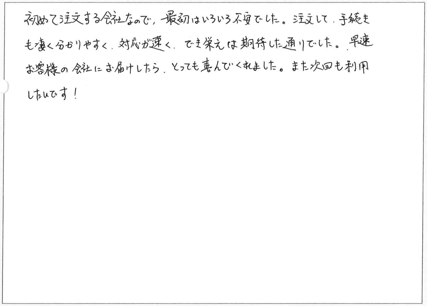 初めて注文する会社なので、最初はいろいろ不安でした。
注文して、手続きも凄く分かりやすく、対応が速く、でき栄えは期待した通りでした。
早速お客様の会社にお届けしたら、とっても喜んでくれました。また次回も利用したいです!