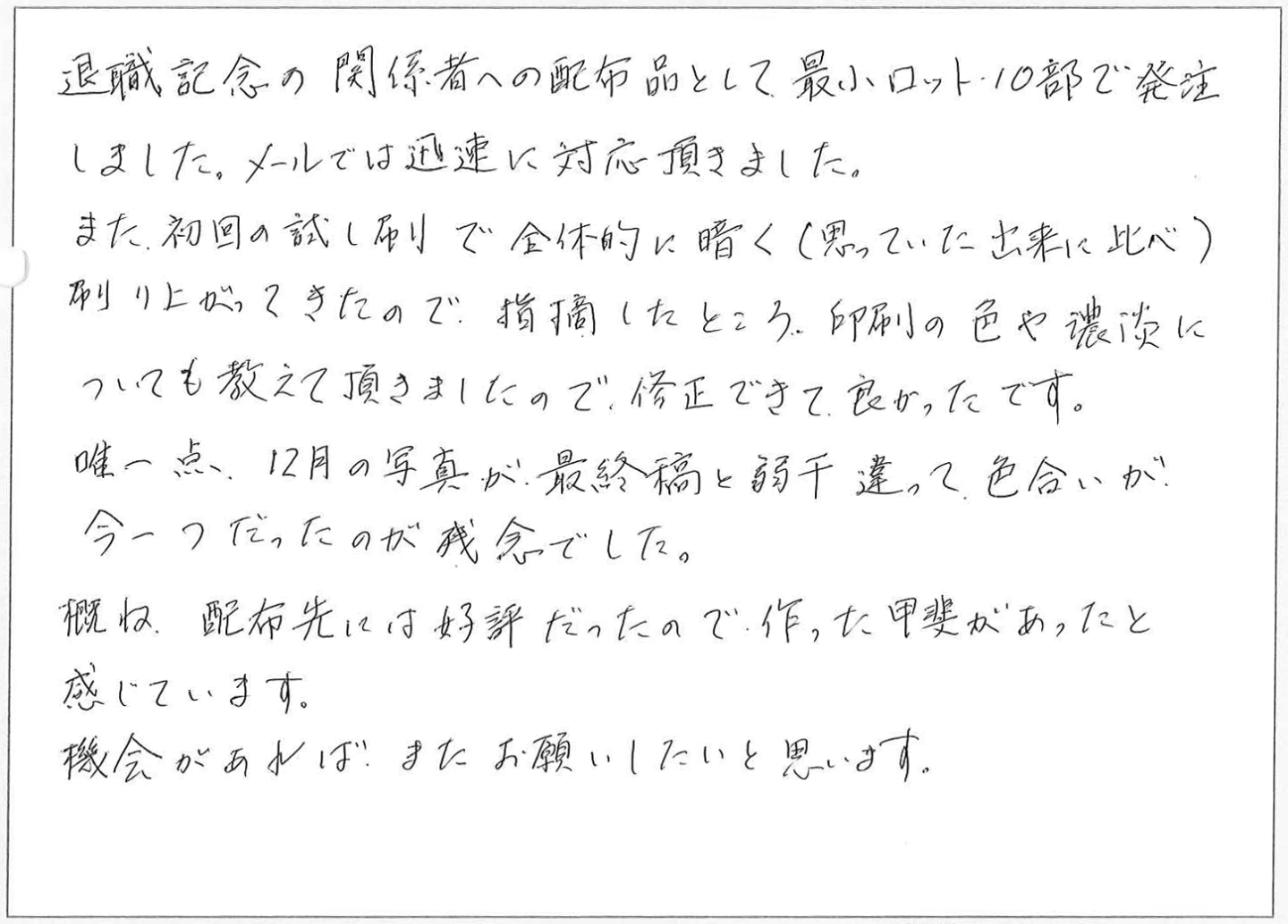 退職記念の関係者への配布品として最小ロット10部で発注しました。
メールでは迅速に対応頂きました。
また初回の試し刷りで全体的に暗く（思っていた出来に比べ)刷り上がってきたので、指摘したところ、印刷の色や濃淡についても教えて頂きましたので、修正できて良かったです。
唯一点12月の写真が最終稿と弱干違って色合いが、今一つだったのが残念でした。概ね、配布先には好評だったので作った甲斐があったと感じています。
機会があれば、またお願いしたいと思います。