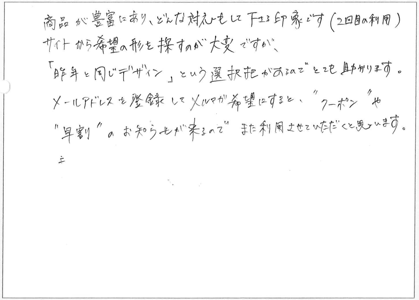 商品が豊富にあり、どんな対応もして下さる印象です(2回目の利用)
サイトから希望の形を探すのが大変ですが、「昨年と同じデザイン」という選択肢があるのでとても助かります。
メールアドレスを登録してメルマガ希望にすると、