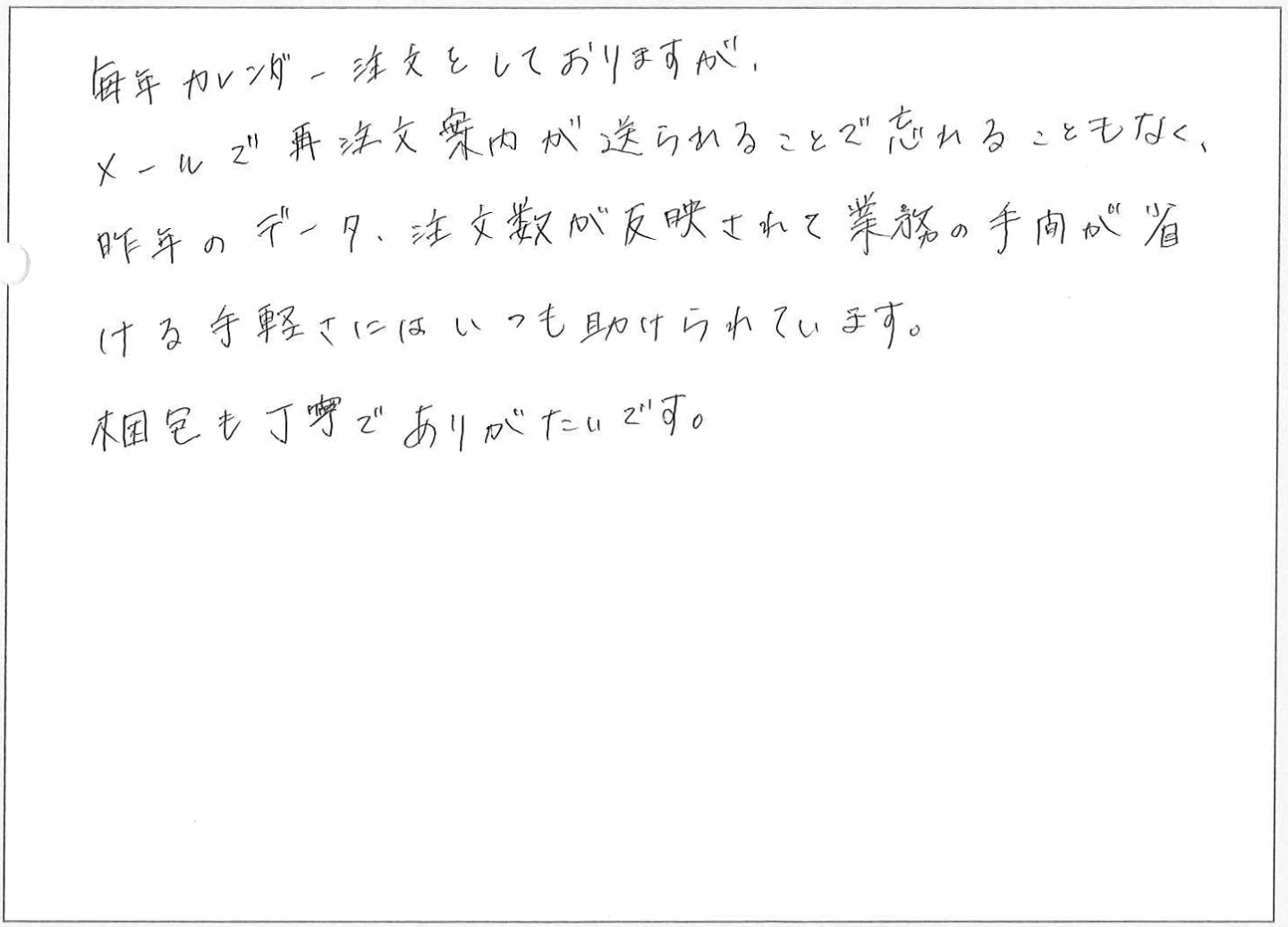 毎年カレンダー注文をしておりますが、メールで再注文案内が送られることで忘れることもなく、昨年のデータ、注文数が反映されて業務の手間が省ける手軽さにはいつも助けられています。
梱包も丁寧でありがたいです。