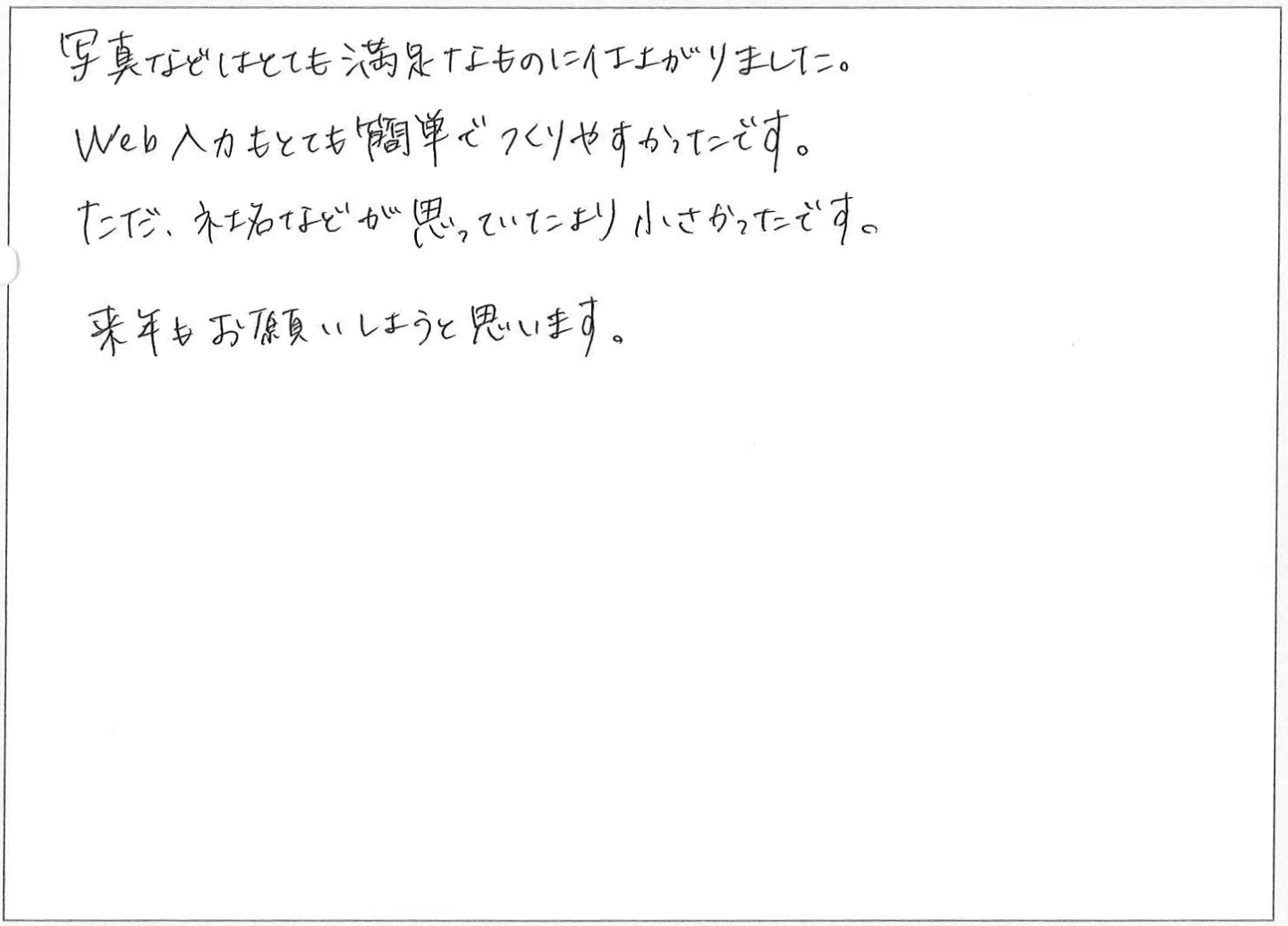 写真などはとても満足なものに仕上がりました。
Web入力もとても簡単でつくりやすかったです。
ただ、社名などが思っていたより小さかったです。
来年もお願いしようと思います。