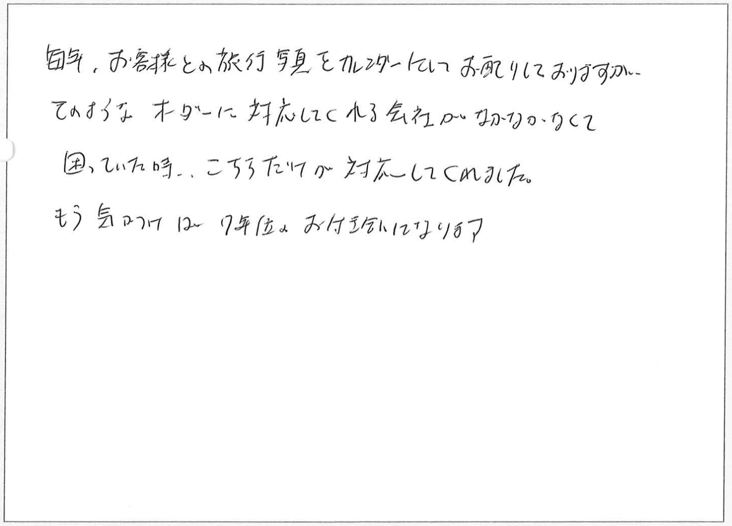 毎年、お客様との旅行写真をカレンダーにしてお配りしておりますがそのようなオーダーに対応してくれる会社がなかなかなくて困っていた時、こちらだけが対応してくれました。
もう気つけは7年位のお付き合いになります。