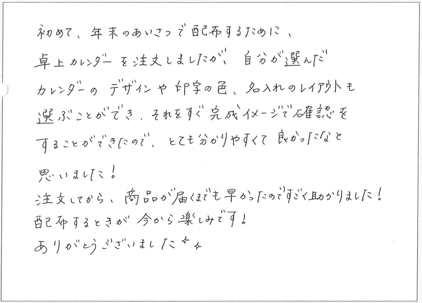 初めて、年末のあいさつで配布するために、
卓上カレンダーを注文しましたが、自分が選んだ
カレンダーのデザインや印字の色、名入れのレイアウトも選ぶことができ、それをすぐ完成イメージで確認をすることができたので、とても分かりやすくて良かったなと思いました!
注文してから、商品が届くまでも早かったのですごく助かりました!
配布するときが今から楽しみです!ありがとうございました✧
